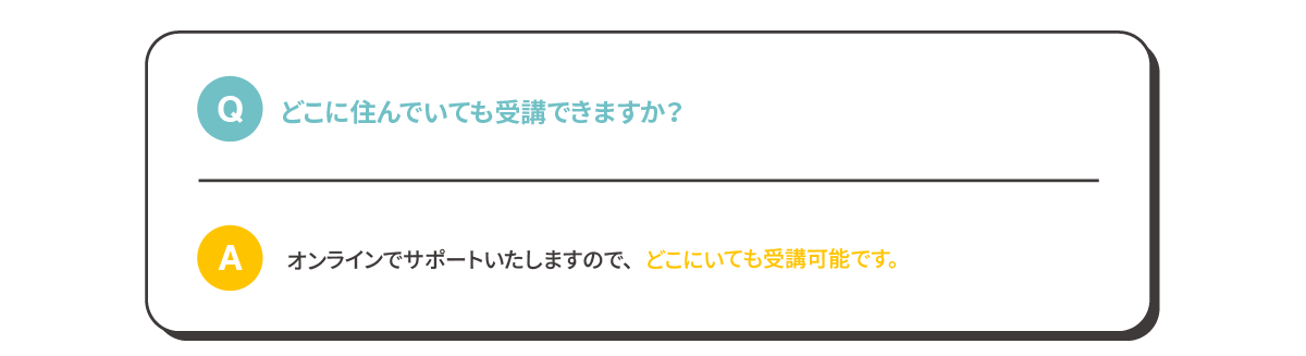 Q:どこに住んでいても受講できますか？A:オンラインでサポートいたしますので、どこにいても受講可能です。