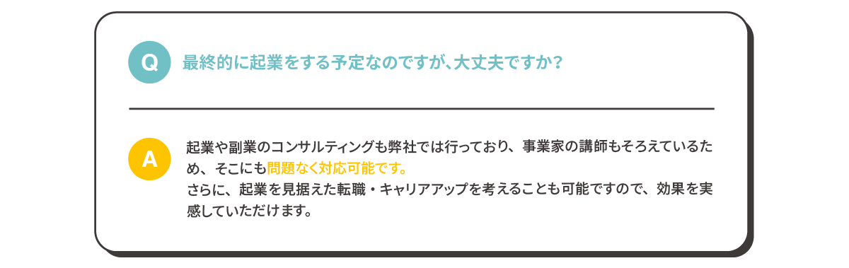 Q:最終的に起業をする予定なのですが、大丈夫ですか？
              A:起業や副業のコンサルティングも弊社では行っており、事業家の講師もそろえているため、そこにも問題なく対応可能です。さらに、起業を見据えた転職・キャリアアップを考えることも可能ですので、効果を実感していただけます。