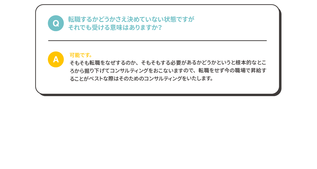 Q:転職するかどうかさえ決めていない状態ですがそれでも受ける意味はありますか？A:可能です。
              そもそも転職をなぜするのか、そもそもする必要があるかどうかというと根本的なところから掘り下げてコンサルティングをおこないますので、転職をせず今の職場で昇給することがベストな際はそのためのコンサルティングをいたします。