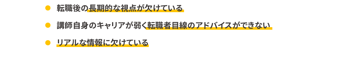 転職後の長期的な視点が欠けている/講師自身のキャリアが弱く転職者目線のアドバイスができない/リアルな情報に欠けている
            