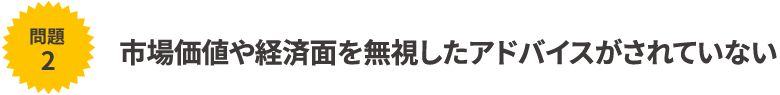 市場価値や経済面を無視したアドバイスがされていない