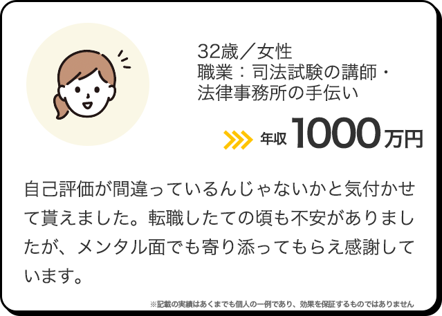 32歳／女性／職業：司法試験の講師・法律事務所の手伝い 年収1000万円 自己評価が間違っているんじゃないかと気付かせて貰えました。転職したての頃も不安がありましたが、メンタル面でも寄り添ってもらえ感謝しています。