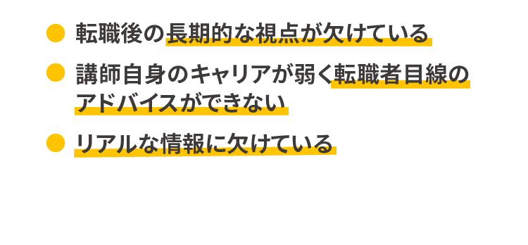 転職後の長期的な視点が欠けている/講師自身のキャリアが弱く転職者目線のアドバイスができない/リアルな情報に欠けている
            