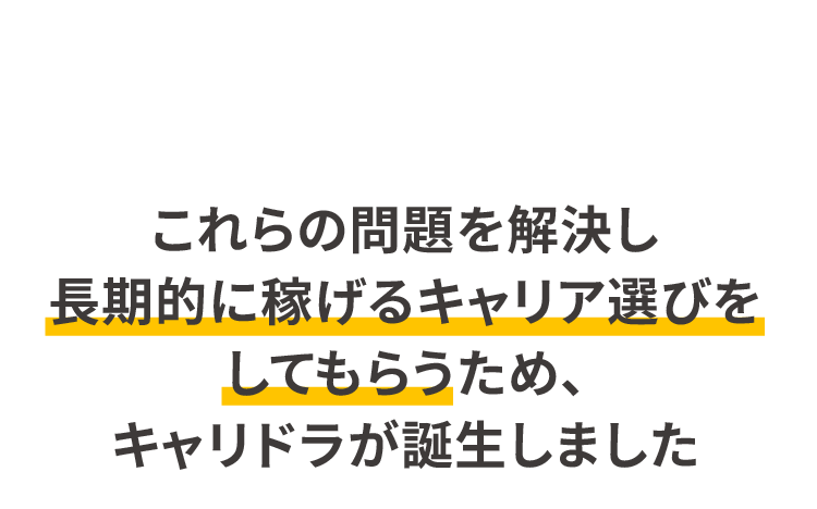 これらの問題を解決し長期的に稼げるキャリア選びをしてもらうため、キャリドラが誕生しました