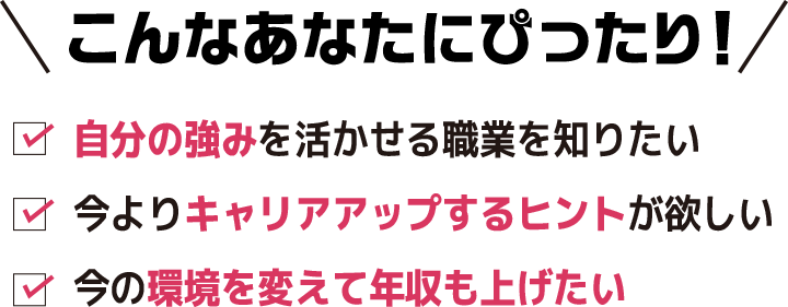 こんなあなたにぴったり！自分の強みを活かせる職業を知りたい/今よりキャリアアップするヒントが欲しい/今の環境を変えて年収も上げたい