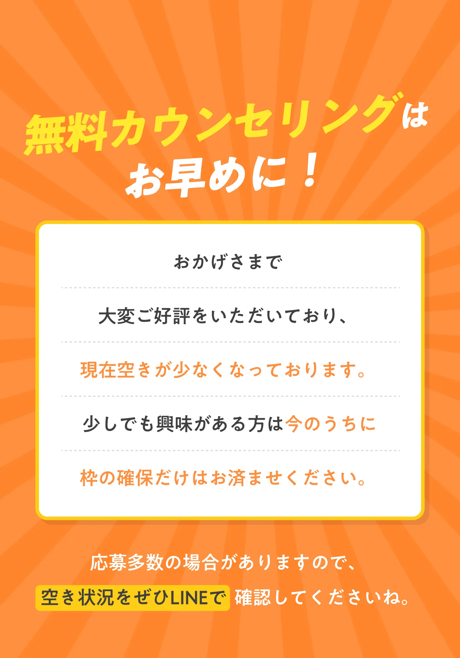 無料カウンセリングはお早めに！おかげさまで大変ご好評をいただいており、現在空きが少なくなっております。少しでも興味がある方は今のうちに枠の確保だけはお済ませください。応募多数の場合がありますので、空き状況をぜひLINEで  確認してくださいね。